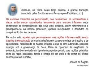 Os espíritos renitentes na perversidade, nos desmandos, na sensualidade e vileza, estão sendo recambiados lentamente para mundos inferiores  onde enfrentarão as conseqüências dos seus atos ignóbeis, assim renovando-se e predispondo-se ao retorno planetário, quando recuperados e decididos ao cumprimento das leis de amor. Por outro lado,  aqueles que permaneceram nas regiões inferiores estão sendo trazidos à reencarnação  de modo a desfrutarem da oportunidade de trabalho e de aprendizado, modificando os hábitos infelizes a que se têm submetido, podendo avançar sob a governança de Deus. Caso se oponham às exigências da evolução, também sofrerão um tipo de expurgo temporário para regiões primárias entre as raças atrasadas, tendo o ensejo de ser úteis e de sofrer os efeitos danosos da sua rebeldia.   Joanna de Ängelis por Divaldo Franco Opera-se, na Terra, neste largo período, a grande transição anunciada pelas Escrituras e confirmada pelo Espiritismo. (...)  