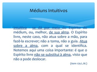 Médiuns Intuitivos


∗ Intuitivo - se dá por meio do Espírito do
  médium, ou, melhor, de sua alma. O Espírito
  livre, neste caso, não atua sobre a mão, para
  fazê-la escrever; não a toma, não a guia. Atua
  sobre a alma, com a qual se identifica.
  Notemos aqui uma coisa importante: é que o
  Espírito livre não se substitui à alma, visto que
  não a pode deslocar.
                                       (item 179 L.M.)
 