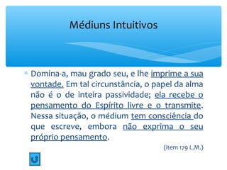 Médiuns Intuitivos



∗ Domina-a, mau grado seu, e lhe imprime a sua
  vontade. Em tal circunstância, o papel da alma
  não é o de inteira passividade; ela recebe o
  pensamento do Espírito livre e o transmite.
  Nessa situação, o médium tem consciência do
  que escreve, embora não exprima o seu
  próprio pensamento.
                                     (item 179 L.M.)
 