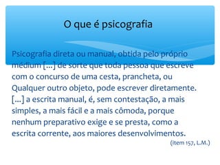 O que é psicografia

Psicografia direta ou manual, obtida pelo próprio
médium [...] de sorte que toda pessoa que escreve
com o concurso de uma cesta, prancheta, ou
Qualquer outro objeto, pode escrever diretamente.
[...] a escrita manual, é, sem contestação, a mais
simples, a mais fácil e a mais cômoda, porque
nenhum preparativo exige e se presta, como a
escrita corrente, aos maiores desenvolvimentos.
                                          (item 157, L.M.)
 