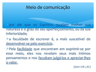 Meio de comunicação


por ele que os Espíritos revelam melhor sua
natureza e o grau do seu aperfeiçoamento, ou da sua
inferioridade;
a faculdade de escrever é, a mais suscetível de
desenvolver-se pelo exercício.
Pela facilidade que encontram em exprimir-se por
esse meio, eles nos revelam seus mais íntimos
pensamentos e nos facultam julgá-los e apreciar-lhes
o valor.
                                         (item 178 L.M.)
 