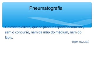 Pneumatografia


É a escrita direta, que se produz espontaneamente,
sem o concurso, nem da mão do médium, nem do
lápis.
                                          (Item 127, L.M.)
 