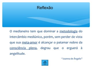 Reflexão




O medianeiro tem que dominar a metodologia do
intercâmbio mediúnico, porém, sem perder de vista
que sua meta-amor é alcançar o patamar nobre da
consciência plena, degrau que o erguerá à
angelitude.
                                  “Joanna de Ângelis”
 
