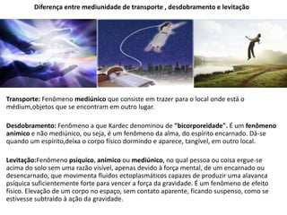 Diferença entre mediunidade de transporte , desdobramento e levitação
Transporte: Fenômeno mediúnico que consiste em trazer para o local onde está o
médium,objetos que se encontram em outro lugar.
Desdobramento: Fenômeno a que Kardec denominou de "bicorporeidade". É um fenômeno
anímico e não mediúnico, ou seja, é um fenômeno da alma, do espírito encarnado. Dá-se
quando um espírito,deixa o corpo físico dormindo e aparece, tangível, em outro local.
Levitação:Fenômeno psíquico, anímico ou mediúnico, no qual pessoa ou coisa ergue-se
acima do solo sem uma razão visível, apenas devido à força mental, de um encarnado ou
desencarnado, que movimenta fluidos ectoplasmáticos capazes de produzir uma alavanca
psíquica suficientemente forte para vencer a força da gravidade. É um fenômeno de efeito
físico. Elevação de um corpo no espaço, sem contato aparente, ficando suspenso, como se
estivesse subtraído à ação da gravidade.
 