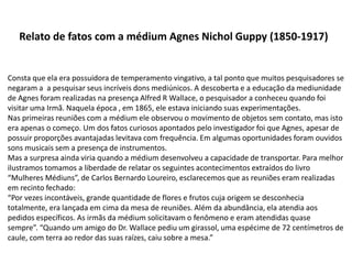 Relato de fatos com a médium Agnes Nichol Guppy (1850-1917)
Consta que ela era possuidora de temperamento vingativo, a tal ponto que muitos pesquisadores se
negaram a a pesquisar seus incríveis dons mediúnicos. A descoberta e a educação da mediunidade
de Agnes foram realizadas na presença Alfred R Wallace, o pesquisador a conheceu quando foi
visitar uma Irmã. Naquela época , em 1865, ele estava iniciando suas experimentações.
Nas primeiras reuniões com a médium ele observou o movimento de objetos sem contato, mas isto
era apenas o começo. Um dos fatos curiosos apontados pelo investigador foi que Agnes, apesar de
possuir proporções avantajadas levitava com frequência. Em algumas oportunidades foram ouvidos
sons musicais sem a presença de instrumentos.
Mas a surpresa ainda viria quando a médium desenvolveu a capacidade de transportar. Para melhor
ilustramos tomamos a liberdade de relatar os seguintes acontecimentos extraídos do livro
“Mulheres Médiuns”, de Carlos Bernardo Loureiro, esclarecemos que as reuniões eram realizadas
em recinto fechado:
“Por vezes incontáveis, grande quantidade de flores e frutos cuja origem se desconhecia
totalmente, era lançada em cima da mesa de reuniões. Além da abundância, ela atendia aos
pedidos específicos. As irmãs da médium solicitavam o fenômeno e eram atendidas quase
sempre”. “Quando um amigo do Dr. Wallace pediu um girassol, uma espécime de 72 centímetros de
caule, com terra ao redor das suas raízes, caiu sobre a mesa.”
 