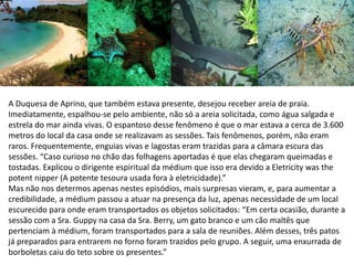 A Duquesa de Aprino, que também estava presente, desejou receber areia de praia.
Imediatamente, espalhou-se pelo ambiente, não só a areia solicitada, como água salgada e
estrela do mar ainda vivas. O espantoso desse fenômeno é que o mar estava a cerca de 3.600
metros do local da casa onde se realizavam as sessões. Tais fenômenos, porém, não eram
raros. Frequentemente, enguias vivas e lagostas eram trazidas para a câmara escura das
sessões. “Caso curioso no chão das folhagens aportadas é que elas chegaram queimadas e
tostadas. Explicou o dirigente espiritual da médium que isso era devido a Eletricity was the
potent nipper (A potente tesoura usada fora à eletricidade).”
Mas não nos determos apenas nestes episódios, mais surpresas vieram, e, para aumentar a
credibilidade, a médium passou a atuar na presença da luz, apenas necessidade de um local
escurecido para onde eram transportados os objetos solicitados: “Em certa ocasião, durante a
sessão com a Sra. Guppy na casa da Sra. Berry, um gato branco e um cão maltês que
pertenciam à médium, foram transportados para a sala de reuniões. Além desses, três patos
já preparados para entrarem no forno foram trazidos pelo grupo. A seguir, uma enxurrada de
borboletas caiu do teto sobre os presentes.”
 