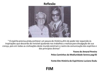 Reflexão
“ O espírita precisa,ainda,conhecer um pouco de História,afim de poder dar expansão ás
inspirações que descerão do invisível ajudando nos trabalhos a realizar,para divulgação de sua
crença, pois em todas as civilizações deste mundo existiram o rastro da comunicação dos espíritos e
dos princípios divinos”
Yvone do Amaral Pereira
Pelos Caminhos da Mediunidade Serena pag:92
Fonte:Site História do Espiritísmo Luciano Dudu
FIM
 