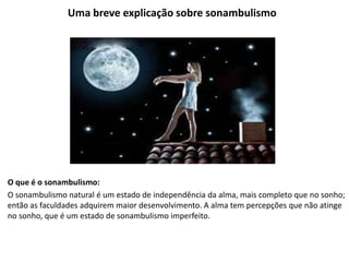 Uma breve explicação sobre sonambulismo
O que é o sonambulismo:
O sonambulismo natural é um estado de independência da alma, mais completo que no sonho;
então as faculdades adquirem maior desenvolvimento. A alma tem percepções que não atinge
no sonho, que é um estado de sonambulismo imperfeito.
 