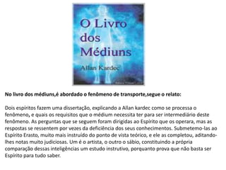 No livro dos médiuns,é abordado o fenômeno de transporte,segue o relato:
Dois espíritos fazem uma dissertação, explicando a Allan kardec como se processa o
fenômeno, e quais os requisitos que o médium necessita ter para ser intermediário deste
fenômeno. As perguntas que se seguem foram dirigidas ao Espírito que os operara, mas as
respostas se ressentem por vezes da deficiência dos seus conhecimentos. Submetemo-las ao
Espírito Erasto, muito mais instruído do ponto de vista teórico, e ele as completou, aditando-
lhes notas muito judiciosas. Um é o artista, o outro o sábio, constituindo a própria
comparação dessas inteligências um estudo instrutivo, porquanto prova que não basta ser
Espírito para tudo saber.
 