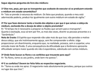 Segue algumas perguntas do livro dos médiuns:
1ª Dize-nos, peço, por que os transportes que acabaste de executar só se produzem estando
o médium em estado sonambúlico?
R= “Isto se prende à natureza do médium. Os fatos que produzo, quando o meu está
adormecido poderia, produzi-los igualmente com outro médium em estado de vigília.”
2ª Por que fazes demorar tanto a trazida dos objetos e por que é que avivas a cobiça do
médium, excitando-lhe o desejo de obter o objeto prometido?
R= “O tempo me é necessário a preparar os fluidos que servem para o transporte”.
Quanto à excitação, essa só tem por fim, as mais das vezes, divertir as pessoas presentes e o
“Sonâmbulo.”
Nota de Erasto: O Espírito que responde não sabe mais do que isso; não percebe o motivo
dessa cobiça, que ele instintivamente aguça, sem lhe compreender o efeito. Julga
proporcionar um divertimento, enquanto que, na realidade, provoca, sem o suspeitar, uma
emissão maior de fluido. É uma consequência da dificuldade que o fenômeno apresenta
dificuldade sempre maior quando ele não é espontâneo, sobretudo com certos médiuns.
3ª Onde foste buscar as flores e os confeitos que trouxeste para aqui?
R= “As flores, tomo-as aos jardins, onde bem me parece.”.
4ª E os confeitos? Devem ter feito falta ao respectivo negociante.
R= “Tomo-os onde me apraz. O negociante nada absolutamente percebeu, porque pus outros
no lugar dos que tirei.”.
 