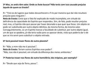 5ª Mas, os anéis têm valor. Onde os foste buscar? Não terás com isso causado prejuízo
àquele de quem os tiraste?
R= “Tirei-os de lugares que todos desconhecem e fi-lo por maneira que daí não resultará
prejuízo para ninguém.”.
Nota de Erasto: Creio que o fato foi explicado de modo incompleto, em virtude da
deficiência da capacidade do Espírito que respondeu. Sim, de fato, pode resultar prejuízo
real; mas, o Espírito não quis passar por haver desviado o que quer que fosse. Um objeto só
pode ser substituído por outro objeto idêntico, da mesma forma, do mesmo valor.
Conseguintemente, se um Espírito tivesse a faculdade de substituir, por outro objeto igual,
um de que se apodera, já não teria razão para se apossar deste, visto que poderia dar o de
que se iria servir para substituir o objeto retirado.
6ª Será possível trazer flores de outro planeta?
R= “Não; a mim não me é possível.”.
Nota de Erasto: Teriam outros Espíritos esse poder?
“Não, isso não é possível, em virtude da diferença dos meios ambientes.”
7ª Poderias trazer-nos flores de outro hemisfério; dos trópicos, por exemplo?
R= “Desde que seja da Terra, posso.”.
 