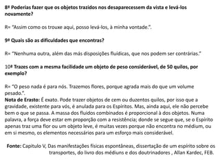 8ª Poderias fazer que os objetos trazidos nos desaparecessem da vista e levá-los
novamente?
R= “Assim como os trouxe aqui, posso levá-los, à minha vontade.”.
9ª Quais são as dificuldades que encontras?
R= “Nenhuma outra, além das más disposições fluídicas, que nos podem ser contrárias.”
10ª Trazes com a mesma facilidade um objeto de peso considerável, de 50 quilos, por
exemplo?
R= “O peso nada é para nós. Trazemos flores, porque agrada mais do que um volume
pesado.”.
Nota de Erasto: É exato. Pode trazer objetos de cem ou duzentos quilos, por isso que a
gravidade, existente para vós, é anulada para os Espíritos. Mas, ainda aqui, ele não percebe
bem o que se passa. A massa dos fluidos combinados é proporcional à dos objetos. Numa
palavra, a força deve estar em proporção com a resistência; donde se segue que, se o Espírito
apenas traz uma flor ou um objeto leve, é muitas vezes porque não encontra no médium, ou
em si mesmo, os elementos necessários para um esforço mais considerável.
Fonte: Capitulo V, Das manifestações físicas espontâneas, dissertação de um espírito sobre os
transportes, do livro dos médiuns e dos doutrinadores , Allan Kardec, FEB.
 