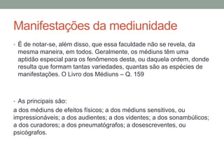 Manifestações da mediunidade
• É de notar-se, além disso, que essa faculdade não se revela, da
mesma maneira, em todos. Geralmente, os médiuns têm uma
aptidão especial para os fenômenos desta, ou daquela ordem, donde
resulta que formam tantas variedades, quantas são as espécies de
manifestações. O Livro dos Médiuns – Q. 159
• As principais são:
a dos médiuns de efeitos físicos; a dos médiuns sensitivos, ou
impressionáveis; a dos audientes; a dos videntes; a dos sonambúlicos;
a dos curadores; a dos pneumatógrafos; a dosescreventes, ou
psicógrafos.
 