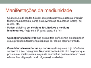 Manifestações da mediunidade
• Os médiuns de efeitos físicos: são particularmente aptos a produzir
fenômenos materiais, como os movimentos dos corpos inertes, ou
ruídos, etc.
• Podem dividir-se em médiuns facultativos e médiuns
involuntários. (Veja-se a 2ª parte, caps. II e IV.)
• Os médiuns facultativos são os que têm consciência do seu poder
e que produzem fenômenos espíritas por ato da própria vontade.
• Os médiuns involuntários ou naturais são aqueles cuja influência
se exerce a seu mau grado. Nenhuma consciência têm do poder que
possuem e, muitas vezes, o que de anormal se passa em torno deles
não se lhes afigura de modo algum extraordinário.
 