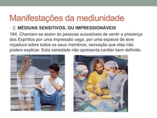 Manifestações da mediunidade
• 2. MÉDIUNS SENSITIVOS, OU IMPRESSIONÁVEIS
164. Chamam-se assim às pessoas suscetíveis de sentir a presença
dos Espíritos por uma impressão vaga, por uma espécie de leve
roçadura sobre todos os seus membros, sensação que elas não
podem explicar. Esta variedade não apresenta caráter bem definido.
 