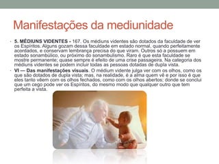 Manifestações da mediunidade
• 5. MÉDIUNS VIDENTES - 167. Os médiuns videntes são dotados da faculdade de ver
os Espíritos. Alguns gozam dessa faculdade em estado normal, quando perfeitamente
acordados, e conservam lembrança precisa do que viram. Outros só a possuem em
estado sonambúlico, ou próximo do sonambulismo. Raro é que esta faculdade se
mostre permanente; quase sempre é efeito de uma crise passageira. Na categoria dos
médiuns videntes se podem incluir todas as pessoas dotadas de dupla vista.
• VI — Das manifestações visuais. O médium vidente julga ver com os olhos, como os
que são dotados de dupla vista; mas, na realidade, é a alma quem vê e por isso é que
eles tanto vêem com os olhos fechados, como com os olhos abertos; donde se conclui
que um cego pode ver os Espíritos, do mesmo modo que qualquer outro que tem
perfeita a vista.
 