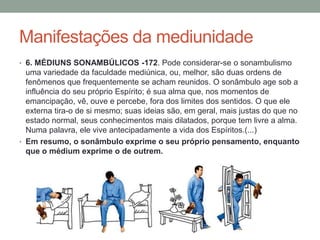 Manifestações da mediunidade
• 6. MÉDIUNS SONAMBÚLICOS -172. Pode considerar-se o sonambulismo
uma variedade da faculdade mediúnica, ou, melhor, são duas ordens de
fenômenos que frequentemente se acham reunidos. O sonâmbulo age sob a
influência do seu próprio Espírito; é sua alma que, nos momentos de
emancipação, vê, ouve e percebe, fora dos limites dos sentidos. O que ele
externa tira-o de si mesmo; suas ideias são, em geral, mais justas do que no
estado normal, seus conhecimentos mais dilatados, porque tem livre a alma.
Numa palavra, ele vive antecipadamente a vida dos Espíritos.(...)
• Em resumo, o sonâmbulo exprime o seu próprio pensamento, enquanto
que o médium exprime o de outrem.
 