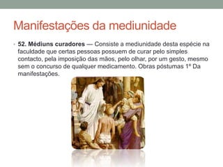 Manifestações da mediunidade
• 52. Médiuns curadores — Consiste a mediunidade desta espécie na
faculdade que certas pessoas possuem de curar pelo simples
contacto, pela imposição das mãos, pelo olhar, por um gesto, mesmo
sem o concurso de qualquer medicamento. Obras póstumas 1º Da
manifestações.
 