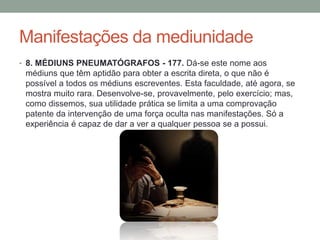 Manifestações da mediunidade
• 8. MÉDIUNS PNEUMATÓGRAFOS - 177. Dá-se este nome aos
médiuns que têm aptidão para obter a escrita direta, o que não é
possível a todos os médiuns escreventes. Esta faculdade, até agora, se
mostra muito rara. Desenvolve-se, provavelmente, pelo exercício; mas,
como dissemos, sua utilidade prática se limita a uma comprovação
patente da intervenção de uma força oculta nas manifestações. Só a
experiência é capaz de dar a ver a qualquer pessoa se a possui.
 