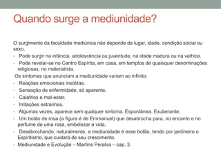 Quando surge a mediunidade?
O surgimento da faculdade mediúnica não depende de lugar, idade, condição social ou
sexo.
• Pode surgir na infância, adolescência ou juventude, na idade madura ou na velhice.
• Pode revelar-se no Centro Espírita, em casa, em templos de quaisquer denominações
religiosas, no materialista.
Os sintomas que anunciam a mediunidade variam ao infinito.
• Reações emocionais insólitas.
• Sensação de enfermidade, só aparente.
• Calafrios e mal-estar.
• Irritações estranhas.
• Algumas vezes, aparece sem qualquer sintoma. Espontânea. Exuberante.
• Um botão de rosa (a figura é de Emmanuel) que desabrocha para, no encanto e no
perfume de uma rosa, embelezar a vida.
• Desabrochando, naturalmente, a mediunidade é esse botão, tendo por jardineiro o
Espiritismo, que cuidará de seu crescimento.
• Mediunidade e Evolução – Martins Peralva – cap. 3
 