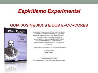 Espiritismo Experimental
GUIA DOS MÉDIUNS E DOS EVOCADORES
ENSINO ESPECIAL DOS ESPÍRITOS SOBRE A TEORIA
DE TODOS OS GÊNEROS DE MANIFESTAÇÕES, OS
MEIOS DE COMUNICAÇÃO COM O MUNDO INVISÍVEL,
O DESENVOLVIMENTO DA MEDIUNIDADE, AS
DIFICULDADES E OS TROPEÇOS QUE SE PODEM
ENCONTRAR NA PRÁTICA DO ESPIRITISMO
CONSTITUINDO O SEGUIMENTO DE O LIVRO DOS
ESPÍRITOS.
• CONSTITUINDO O SEGUIMENTO DE O LIVRO DOS ESPÍRITOS
ELABORADO POR:
ALLAN KARDEC
FEDERAÇÃO ESPÍRITA BRASILEIRA
Departamento Editorial e Gráfico
Rua Souza Valente, 17 - 20941-040 – Rio de Janeiro-RJ – Brasil
 
