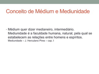Conceito de Médium e Mediunidade
• Médium quer dizer medianeiro, intermediário.
Mediunidade é a faculdade humana, natural, pela qual se
estabelecem as relações entre homens e espíritos.
Mediunidade – J. Herculano Pires – cap. I
 