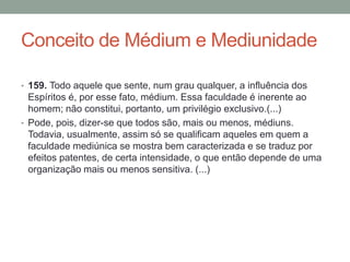 Conceito de Médium e Mediunidade
• 159. Todo aquele que sente, num grau qualquer, a influência dos
Espíritos é, por esse fato, médium. Essa faculdade é inerente ao
homem; não constitui, portanto, um privilégio exclusivo.(...)
• Pode, pois, dizer-se que todos são, mais ou menos, médiuns.
Todavia, usualmente, assim só se qualificam aqueles em quem a
faculdade mediúnica se mostra bem caracterizada e se traduz por
efeitos patentes, de certa intensidade, o que então depende de uma
organização mais ou menos sensitiva. (...)
 