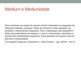 Médium e Mediunidade
Para conhecer as coisas do mundo visível e descobrir os segredos da
Natureza material, outorgou Deus ao homem a vista corpórea, os
sentidos e instrumentos especiais. Com o telescópio, ele mergulha o
olhar nas profundezas do espaço, e, com o microscópio, descobriu o
mundo dos infinitamente pequenos. Para penetrar no mundo invisível,
deu-lhe a mediunidade.
O Evangelho Segundo o Espiritismo – Allan Kardec – cap. XXVIII – item 9
 