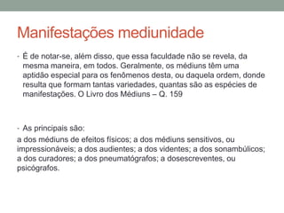Manifestações mediunidade
• É de notar-se, além disso, que essa faculdade não se revela, da
mesma maneira, em todos. Geralmente, os médiuns têm uma
aptidão especial para os fenômenos desta, ou daquela ordem, donde
resulta que formam tantas variedades, quantas são as espécies de
manifestações. O Livro dos Médiuns – Q. 159
• As principais são:
a dos médiuns de efeitos físicos; a dos médiuns sensitivos, ou
impressionáveis; a dos audientes; a dos videntes; a dos sonambúlicos;
a dos curadores; a dos pneumatógrafos; a dosescreventes, ou
psicógrafos.
 