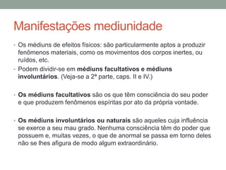 Manifestações mediunidade
• Os médiuns de efeitos físicos: são particularmente aptos a produzir
fenômenos materiais, como os movimentos dos corpos inertes, ou
ruídos, etc.
• Podem dividir-se em médiuns facultativos e médiuns
involuntários. (Veja-se a 2ª parte, caps. II e IV.)
• Os médiuns facultativos são os que têm consciência do seu poder
e que produzem fenômenos espíritas por ato da própria vontade.
• Os médiuns involuntários ou naturais são aqueles cuja influência
se exerce a seu mau grado. Nenhuma consciência têm do poder que
possuem e, muitas vezes, o que de anormal se passa em torno deles
não se lhes afigura de modo algum extraordinário.
 