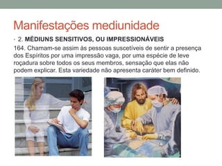 Manifestações mediunidade
• 2. MÉDIUNS SENSITIVOS, OU IMPRESSIONÁVEIS
164. Chamam-se assim às pessoas suscetíveis de sentir a presença
dos Espíritos por uma impressão vaga, por uma espécie de leve
roçadura sobre todos os seus membros, sensação que elas não
podem explicar. Esta variedade não apresenta caráter bem definido.
 