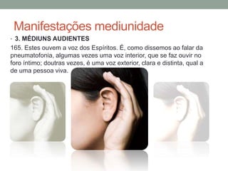 Manifestações mediunidade
• 3. MÉDIUNS AUDIENTES
165. Estes ouvem a voz dos Espíritos. É, como dissemos ao falar da
pneumatofonia, algumas vezes uma voz interior, que se faz ouvir no
foro íntimo; doutras vezes, é uma voz exterior, clara e distinta, qual a
de uma pessoa viva.
 