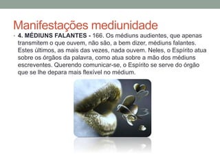 Manifestações mediunidade
• 4. MÉDIUNS FALANTES - 166. Os médiuns audientes, que apenas
transmitem o que ouvem, não são, a bem dizer, médiuns falantes.
Estes últimos, as mais das vezes, nada ouvem. Neles, o Espírito atua
sobre os órgãos da palavra, como atua sobre a mão dos médiuns
escreventes. Querendo comunicar-se, o Espírito se serve do órgão
que se lhe depara mais flexível no médium.
 