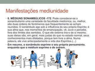 Manifestações mediunidade
• 6. MÉDIUNS SONAMBÚLICOS -172. Pode considerar-se o
sonambulismo uma variedade da faculdade mediúnica, ou, melhor,
são duas ordens de fenômenos que frequentemente se acham
reunidos. O sonâmbulo age sob a influência do seu próprio Espírito; é
sua alma que, nos momentos de emancipação, vê, ouve e percebe,
fora dos limites dos sentidos. O que ele externa tira-o de si mesmo;
suas ideias são, em geral, mais justas do que no estado normal, seus
conhecimentos mais dilatados, porque tem livre a alma. Numa
palavra, ele vive antecipadamente a vida dos Espíritos.(...)
• Em resumo, o sonâmbulo exprime o seu próprio pensamento,
enquanto que o médium exprime o de outrem.
 