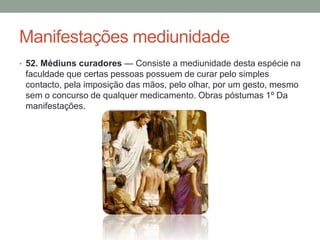 Manifestações mediunidade
• 52. Médiuns curadores — Consiste a mediunidade desta espécie na
faculdade que certas pessoas possuem de curar pelo simples
contacto, pela imposição das mãos, pelo olhar, por um gesto, mesmo
sem o concurso de qualquer medicamento. Obras póstumas 1º Da
manifestações.
 