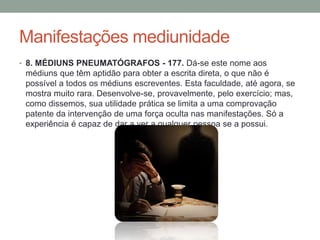 Manifestações mediunidade
• 8. MÉDIUNS PNEUMATÓGRAFOS - 177. Dá-se este nome aos
médiuns que têm aptidão para obter a escrita direta, o que não é
possível a todos os médiuns escreventes. Esta faculdade, até agora, se
mostra muito rara. Desenvolve-se, provavelmente, pelo exercício; mas,
como dissemos, sua utilidade prática se limita a uma comprovação
patente da intervenção de uma força oculta nas manifestações. Só a
experiência é capaz de dar a ver a qualquer pessoa se a possui.
 