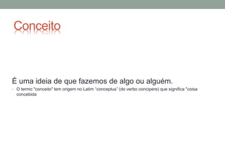 Conceito
É uma ideia de que fazemos de algo ou alguém.
• O termo "conceito" tem origem no Latim “conceptus” (do verbo concipere) que significa "coisa
concebida
 
