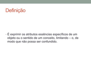 Definição
• É exprimir os atributos essências específicos de um
objeto ou o sentido de um conceito, limitando – o, de
modo que não possa ser confundido.
 