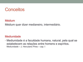 Conceitos
Médium
Médium quer dizer medianeiro, intermediário.
Mediunidade
• Mediunidade é a faculdade humana, natural, pela qual se
estabelecem as relações entre homens e espíritos.
Mediunidade – J. Herculano Pires – cap. I
 