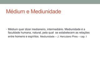 Médium e Mediunidade
• Médium quer dizer medianeiro, intermediário. Mediunidade é a
faculdade humana, natural, pela qual se estabelecem as relações
entre homens e espíritos. Mediunidade – J. Herculano Pires – cap. I
 