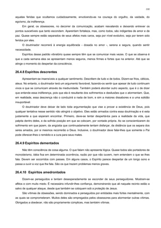100


aquelas feridas que ocultamos cuidadosamente, envolvendo-as na couraça do orgulho, da vaidade, do
egoísmo, da indiferença.
      Em geral, os obsessores, no decorrer da comunicação, acabam resvalando e deixando entrever os
pontos suscetíveis que tanto escondem. Aparentam fortaleza, mas, como todos, são indigentes de amor e de
paz. Quase sempre estão separados de seus afetos mais caros, seja por nível evolutivo, seja por terem sido
feridos por eles.
      O doutrinador recorrerá à energia equilibrada - dosada no amor -, serena e segura, quando sentir
necessidade.
      Espíritos desse padrão vibratório quase sempre têm que se comunicar mais vezes. O que se observa é
que a cada semana eles se apresentam menos seguros, menos firmes e fortes que na anterior. Até que se
atinge o momento do despertar da consciência.


26.4.8 Espíritos descrentes

      Apresentam-se insensíveis a qualquer sentimento. Descrêem de tudo e de todos. Dizem-se frios, céticos,
ateus. No entanto, o doutrinador terá um argumento favorável, fazendo-os sentir que apesar de tudo continuam
vivos e que se comunicam através da mediunidade. Também poderá abordar outro aspecto, que é o de dizer
que entende essa indiferença, pois que ela é resultante dos sofrimentos e desilusões que o atormentam. Que,
em realidade, essa descrença não o conduzirá a nada de bom, e sim a maiores dissabores e a uma solidão
insuportável.
      O doutrinador deve deixar de lado toda argumentação que vise a provar a existência de Deus, pois
qualquer tentativa nesse sentido não atingirá o objetivo. Eles estão armados contra essa doutrinação e é esta
justamente a que esperam encontrar. Primeiro, deve-se tentar despertá-los para a realidade da vida, que
palpita dentro deles, e da sofrida posição em que se colocam, por vontade própria. Ao se conscientizarem do
sofrimento em que jazem, da angústia que continuadamente tentam disfarçar, da distância que os separa dos
seres amados, por si mesmos recorrerão a Deus. Inclusive, o doutrinador deve falar-lhes que somente o Pai
pode oferecer-lhes o remédio e a cura para seus males.


26.4.9 Espíritos dementados

      Não têm consciência de coisa alguma. O que falam não apresenta lógica. Quase todos são portadores de
monoideísmo, idéia fixa em determinada ocorrência, razão por que não ouvem, nem entendem o que se lhes
fala. Devem ser socorridos com passes. Em alguns casos, o Espírito parece despertar de um longo sono e
passa a ouvir a voz que lhe fala. São os que trazem problemas menos graves.


26.4.10 Espíritos amedrontados

      Dizem-se perseguidos e tentam desesperadamente se esconder de seus perseguidores. Mostram-se
aflitos e com muito medo. É necessário infundir-lhes confiança, demonstrando que ali naquele recinto estão a
salvo de qualquer ataque, desde que também se coloquem sob a proteção de Jesus.
      São vítimas de obsessões, sendo dominados e perseguidos por entidades mais fortes mentalmente, com
as quais se comprometeram. Muitos deles são empregados pelos obsessores para atormentar outras vítimas.
Obrigados a obedecer, não são propriamente cúmplices, mas também vítimas.
 