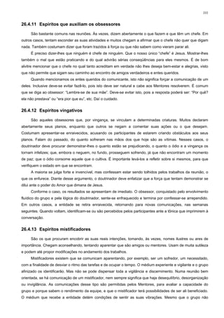 101


26.4.11 Espíritos que auxiliam os obsessores

     São bastante comuns nas reuniões. Às vezes, dizem abertamente o que fazem e que têm um chefe. Em
outros casos, tentam esconder as suas atividades e muitos chegam a afirmar que o chefe não quer que digam
nada. Também costumam dizer que foram trazidos à força ou que não sabem como vieram parar ali.
     É preciso dizer-lhes que ninguém é chefe de ninguém. Que o nosso único “chefe” é Jesus. Mostrar-lhes
também o mal que estão praticando e do qual advirão sérias conseqüências para eles mesmos. É de bom
alvitre mencionar que o chefe no qual tanto acreditam em verdade não lhes deseja bem-estar e alegrias, visto
que não permite que sigam seu caminho ao encontro de amigos verdadeiros e entes queridos.
     Quando mencionamos os entes queridos do comunicante, isto não significa forçar a comunicação de um
deles. Inclusive deve-se evitar fazê-lo, pois isto deve ser natural e cabe aos Mentores resolverem. É comum
que se diga ao obsessor: “Lembre-se de sua mãe”. Deve-se evitar isto, pois a resposta poderá ser: “Por quê?
ela não prestava” ou “era pior que eu”, etc. Daí o cuidado.


26.4.12 Espíritos vingativos

     São aqueles obsessores que, por vingança, se vinculam a determinadas criaturas. Muitos declaram
abertamente seus planos, enquanto que outros se negam a comentar suas ações ou o que desejam.
Costumam apresentar-se enraivecidos, acusando os participantes de estarem criando obstáculos aos seus
planos. Falam do passado, do quanto sofreram nas mãos dos que hoje são as vítimas. Nesses casos, o
doutrinador deve procurar demonstrar-lhes o quanto estão se prejudicando, o quanto o ódio e a vingança os
tornam infelizes; que, embora o neguem, no fundo, prosseguem sofrendo, já que não encontram um momento
de paz; que o ódio consome aquele que o cultiva. É importante levá-los a refletir sobre si mesmos, para que
verifiquem o estado em que se encontram.
     A maioria se julga forte e invencível, mas confessam estar sendo tolhidos pelos trabalhos da reunião, o
que os enfurece. Diante desse argumento, o doutrinador deve enfatizar que a força que tentam demonstrar se
dilui ante o poder do Amor que dimana de Jesus.
     Conforme o caso, os resultados se apresentam de imediato. O obsessor, conquistado pelo envolvimento
fluídico do grupo e pela lógica do doutrinador, sente-se enfraquecido e termina por confessar-se arrependido.
Em outros casos, a entidade se retira enraivecida, retornando para novas comunicações, nas semanas
seguintes. Quando voltam, identificam-se ou são percebidos pelos participantes ante a tônica que imprimirem à
conversação.


26.4.13 Espíritos mistificadores

     São os que procuram encobrir as suas reais intenções, tomando, às vezes, nomes ilustres ou ares de
importância. Chegam aconselhando, tentando aparentar que são amigos ou mentores. Usam de muita sutileza
e podem até propor modificações no andamento dos trabalhos.
     Mistificadores existem que se comunicam aparentando, por exemplo, ser um sofredor, um necessitado,
com a finalidade de desviar o ritmo das tarefas e de ocupar o tempo. O médium experiente e vigilante e o grupo
afinizado os identificarão. Mas não se pode dispensar toda a vigilância e discernimento. Numa reunião bem
orientada, se há comunicação de um mistificador, nem sempre significa que haja desequilíbrio, desorganização
ou invigilância. As comunicações desse tipo são permitidas pelos Mentores, para avaliar a capacidade do
grupo e porque sabem o rendimento da equipe, e que o mistificador terá possibilidades de ser ali beneficiado.
O médium que recebe a entidade detém condições de sentir as suas vibrações. Mesmo que o grupo não
 