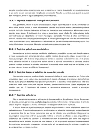 102


perceba, o médium sabe e, posteriormente, após os trabalhos, no instante da avaliação, tem ensejo de declarar
o que sentiu e quais eram as reais intenções do comunicante. Ressalte-se, contudo, que, quando o grupo é
bem homogêneo, todos ou alguns participantes perceberão o fato.


26.4.14 Espíritos obsessores inimigos do espiritismo

     São, geralmente, irmãos de outros credos religiosos. Alguns agem imbuídos de boa fé, acreditando que
estão certos. Muitos, todavia, o fazem absolutamente cônscios de que estão errados, pelo simples prazer de
provocar discórdia. Dizem-se defensores do Cristo, da pureza dos seus ensinamentos. Não admitem que os
espíritas sigam Jesus. O doutrinador deve evitar as explanações sobre religião. De nada adiantará tentar
convencê-los de que o Espiritismo é a Terceira Revelação, o Consolador Prometido. É este o caminho menos
indicado. Deve-se evitar comparações entre religiões. A conversação deve girar em torno dos ensinamentos de
Jesus. Comparar-se o que o Mestre ensinou e as atitudes dos que se dizem seus legítimos seguidores. São
muito difíceis de ser convencidos. São cultos e cristalizados em seus pontos de vista.


26.4.15 Espíritos galhofeiros, zombeteiros

     Apresentam-se tentando perturbar o ambiente, seja fazendo comentários jocosos, seja dizendo palavras
e frases engraçadas, com a intenção de baixar o padrão vibratório dos presentes. Alguns chegam rindo; um
riso que prolongam a fim de tomar tempo; exasperar e irritar os presentes, ou também levá-los a rir. É preciso
muita paciência com eles e o grupo deve manter elevado o teor dos pensamentos e vibrações. Deve-se
procurar o diálogo no sentido de torná-los conscientes da inutilidade dessa atitude e de que em verdade, o riso
encobre, não raro, o medo, a solidão e o desassossego.


26.4.16 Espíritos ligados a trabalhos de magia, terreiro, etc

     Vez por outra surgem na sessão entidades ligadas aos trabalhos de magia, despachos, etc. Podem estar
vinculados a algum nome, a algum caso que esteja sendo tratado pela equipe. Uns reclamam da interferência
havida; outros propõem trabalhos mais “pesados” para resolver os assuntos; vários reclamam de estar ali e
dizem não saber como foram parar naquele ambiente, pedindo inclusive muitos objetos empregados em
reuniões que tais. O doutrinador irá observar a característica apresentada, fazendo a abordagem
correspondente.


26.4.17 Espíritos sofredores

     São os que apresentam ainda os sofrimentos da desencarnação ou do mal que os vitimou. Se morreram
em desastre, sentem, por exemplo, as aflições daqueles instantes. Sofrem muito e há necessidade de alivia-los
através da prece e do passe. A maioria adormece e é levada pelos trabalhadores espirituais.
     É de bom alvitre que façamos observações, registros e apontamentos, a fim de aprendermos melhor com
cada atendimento. É quando refletiremos sobre as dificuldades, as falhas que cometemos e também fixaremos
a experiência boa de que fomos instrumentos pela via da intuição. Uma providência indispensável na
doutrinação é procurarmos sentir em que posição evolutiva se encontra o sofredor, ou seja, enquadrá-lo na
classificação de “O Livro dos Espíritos”. É necessário ver além do sofrimento, para sentir pela reação do
Espírito onde ele se encontra do ponto de vista evolutivo, a fim de podermos atendê-lo convenientemente.
Acrescentamos as seguintes observações colhidas aqui e ali, nas experimentações práticas a respeito das
presenças amigas em nossas reuniões:
 