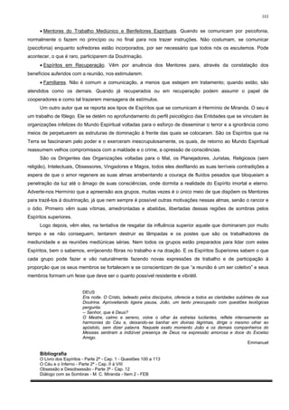 103


     • Mentores do Trabalho Mediúnico e Benfeitores Espirituais. Quando se comunicam por psicofonia,
normalmente o fazem no princípio ou no final para nos trazer instruções. Não costumam, se comunicar
(psicofonia) enquanto sofredores estão incorporados, por ser necessário que todos nós os escutemos. Pode
acontecer, o que é raro, participarem da Doutrinação.
     • Espíritos em Recuperação. Vêm por anuência dos Mentores para, através da constatação dos
benefícios auferidos com a reunião, nos estimularem.
     • Familiares. Não é comum a comunicação, a menos que estejam em tratamento; quando estão, são
atendidos como os demais. Quando já recuperados ou em recuperação podem assumir o papel de
cooperadores e como tal trazerem mensagens de estímulos.
     Um outro autor que se reporta aos tipos de Espíritos que se comunicam é Hermínio de Miranda. O seu é
um trabalho de fôlego. Ele se detém no aprofundamento do perfil psicológico das Entidades que se vinculam às
organizações infelizes do Mundo Espiritual voltadas para o esforço de disseminar o terror e a ignorância como
meios de perpetuarem as estruturas de dominação à frente das quais se colocaram. São os Espíritos que na
Terra se fascinaram pelo poder e o exerceram inescrupulosamente, os quais, de retorno ao Mundo Espiritual
reassumem velhos compromissos com a maldade e o crime, a opressão de consciências.
     São os Dirigentes das Organizações voltadas para o Mal, os Planejadores, Juristas, Religiosos (sem
religião), Intelectuais, Obsessores, Vingadores e Magos, todos eles desfilando as suas terríveis contradições a
espera de que o amor regenere as suas almas arrebentando a couraça de fluídos pesados que bloqueiam a
penetração da luz até o âmago de suas consciências, onde dormita a realidade do Espírito imortal e eterno.
Adverte-nos Hermínio que a apreensão aos grupos, muitas vezes é o único meio de que dispõem os Mentores
para trazê-los à doutrinação, já que nem sempre é possível outras motivações nessas almas, senão o rancor e
o ódio. Primeiro vêm suas vítimas, amedrontadas e abatidas, libertadas dessas regiões de sombras pelos
Espíritos superiores.
     Logo depois, vêm eles, na tentativa de resgatar da influência superior aquele que dominaram por muito
tempo e se não conseguem, tentarem destruir as lâmpadas e os postes que são os trabalhadores da
mediunidade e as reuniões mediúnicas sérias. Nem todos os grupos estão preparados para lidar com estes
Espíritos, bem o sabemos, enrijecendo fibras no trabalho e na doação. E os Espíritos Superiores sabem o que
cada grupo pode fazer e vão naturalmente fazendo novas expressões de trabalho e de participação à
proporção que os seus membros se fortalecem e se conscientizam de que “a reunião é um ser coletivo” e seus
membros formam um feixe que deve ser o quanto possível resistente e vibrátil.


                           DEUS
                           Era noite. O Cristo, ladeado pelos discípulos, oferecia a todos as claridades sublimes de sua
                           Doutrina. Aproveitando ligeira pausa, João, um tanto preocupado com questões teológicas
                           pergunta:
                           -- Senhor, que é Deus?
                           O Mestre, calmo e sereno, volve o olhar às estrelas lucilantes, reflete intensamente as
                           harmonias do Céu e, deixando-se banhar em divinas lágrimas, dirige o mesmo olhar ao
                           apóstolo, sem dizer palavra. Naquele exato momento João e os demais companheiros do
                           Messias sentiram a indizível presença de Deus na expressão amorosa e doce do Excelso
                           Amigo.
                                                                                                               Emmanuel

     Bibliografia
     O Livro dos Espíritos - Parte 2ª - Cap. 1 - Questões 100 a 113
     O Céu e o Inferno - Parte 2ª - Cap. II à VIII
     Obsessão e Desobsessão - Parte 3ª - Cap. 12
     Diálogo com as Sombras - M. C. Miranda - Item 2 - FEB
 