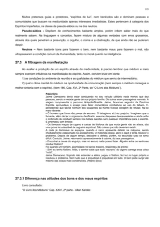 105


       Muitos pretensos guias e protetores, “espíritos de luz”, nem benévolos são e dominam pessoas e
comunidades que buscam na mediunidade apenas interesses imediatistas. Estes pertencem à categoria dos
Espíritos Imperfeitos, na classe de pseudo-sábios ou na dos neutros.
       Pseudo-sábios - Dispõem de conhecimentos bastante amplos, porém crêem saber mais do que
realmente sabem. Na linguagem e conceitos, fazem mistura de algumas verdades com erros grosseiros,
através dos quais penetram a presunção, o orgulho, o ciúme e a obstinação, de que ainda não se puderam
despir.
       Neutros -- Nem bastante bons para fazerem o bem, nem bastante maus para fazerem o mal, não
ultrapassaram a condição comum da Humanidade, tanto no moral quanto na inteligência.


27.3      A filtragem da manifestação

       Ao avaliar a produção de um espírito através da mediunidade, é preciso lembrar que médium e meio
sempre exercem influência na manifestação do espírito. Assim, convém levar em conta:
       1) as condições do ambiente da reunião e as qualidades do médium que serviu de intermediário;
       2) qual o clima mental do médium na oportunidade da comunicação (nem sempre o médium consegue a
melhor sintonia com o espírito). (Item 186, Cap. XVI, 2ª Parte, de “O Livro dos Médiuns”).

                           Palavrório
                           Jaime Damaceno devia estar conduzindo no seu veículo utilitário nada menos que dez
                           pessoas, sendo a metade gente de sua própria família. Os outros eram passageiros normais. A
                           viagem compreendia o percurso Anápolis/Brasília. Jaime, fervoroso seguidor da Doutrina
                           Espírita, aproveitava o ensejo para fazer comentários combativos ao uso do tabaco. E,
                           percebendo que talvez nenhum dos ocupantes da Kombi tivesse coragem de refutar, fez-se
                           mais vibrante:
                           - O homem que fuma não passa de escravo. O tabagismo só traz prejuízo. Imaginem que o
                           fumante, além de ter o organismo danificado, assume despesas desnecessárias e ainda sofre
                           o incômodo de conduzir sempre nos bolsos pacotes sem qualquer importância para o espírito.
                           E arrematou com ênfase:
                           - Os famosos maços de cigarro e caixas de fósforos de que muita gente não se afasta, são
                           uma prova incontestável de cegueira espiritual. São coisas que não deveriam existir.
                           A noite já dominava os espaços, quando o carro apresenta defeito na máquina, sendo
                           imediatamente estacionado no acostamento. O motorista desce, abre o capô e tenta resolver o
                           problema. Depois de algum tempo, descobre o defeito, porém, na escuridão tudo se torna
                           difícil. Contudo, Jaime, retornando apressadamente à cabine, diz aos passageiros:
                           - Encontrei a causa do enguiço, mas no escuro nada posso fazer. Alguém entre os senhores
                           conduz fósforo?
                           Foi quando um homem, acomodado no banco traseiro, respondeu de pronto:
                           - Sim! eu tenho fósforo. Aliás, o senhor sabe que todo “escravo” do cigarro carrega essa coisa
                           “inútil”. . .
                           Jaime Damaceno, fingindo não entender a sátira, pegou o fósforo, fez luz no lugar próprio e
                           resolveu o problema. Nem tudo que é prejudicial é prejudicial em tudo. O bem pode surgir até
                           mesmo das coisas mais condenáveis. (Hilário Silva)




27.3.1 Diferença nas atitudes dos bons e dos maus espíritos

       Livro consultado:
       “O Livro dos Médiuns” Cap. XXIV, 2ª parte - Allan Kardec
 