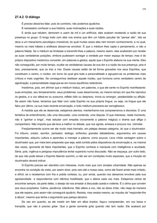 108


27.4.2 O diálogo

     É preciso deixá-los falar, pois do contrário, não podemos ajudá-los.
     É necessário conhecer a sua história, suas motivações e suas razões.
     E ainda que relutem, demorem e usem de mil e um artifícios, eles acabam revelando a razão de sua
presença no grupo. O longo trato com eles nos ensina que têm um hábito peculiar de “pensar alto”. Isto se
deve a um mecanismo psicológico irresistível, do qual muitas vezes eles nem tomam conhecimento, e no qual,
mesmo os mais hábeis e ardilosos deixam-se envolver. É que o médium lhes capta o pensamento, e não a
palavra falada. Se o médium se limitasse a transmitir-lhes a palavra, mesmo assim, eles acabariam por revelar
as suas verdadeiras posições, embora pudessem sonegar a verdade por maior espaço de tempo; mas é do
próprio dispositivo mediúnico converter, em palavras e gestos, aquilo que o Espírito elabora na sua mente. Eles
não conseguirão, por muito tempo, ocultar as verdadeiras causas da sua dor e a razão da sua presença, pois é
isso, precisamente, que os traz a nós. Essas causas estão de tal forma gravadas nos seus Espíritos, que
constituem o centro, o núcleo, em torno do qual gira toda a personalidade e agrupam-se os problemas mais
críticos e mais urgentes. Se conseguirmos desfazer aquele núcleo, que funciona como verdadeiro centro de
aglutinação, a personalidade reagrupa-se em novos equilíbrios redentores.
     Insistimos, pois, em afirmar que o médium traduz, em palavras, o que ele sente no Espírito manifestante:
suas emoções, seu temperamento, seus problemas, suas desarmonias, ao mesmo tempo em que lhe reproduz
os gestos, e a voz alteia-se ou sussurra, reflete ódio ou desprezo, ironia ou amargor, perplexidade ou aflição.
Se assim não fosse, teríamos que falar com cada Espírito na sua própria língua, ou seja, na língua que ele
falou por último, na sua mais recente encarnação, e todo médium precisaria ser xenoglóssico.
     À medida que ele se desenrola, estejamos atentos, mantenhamo-nos compreensivos e discretos. É uma
tentativa de entendimento, não uma discussão, uma contenda, uma disputa. O que interessa, neste momento,
não é “ganhar a briga”, mas estudar com empatia (novamente a palavra mágica) o drama que aflige o
companheiro. Não importa que ele leve a melhor no debate, que nos agrida, ameace e procure nos intimidar.
     Freqüentemente ocorre ser ele muito mais treinado, em pelejas dessas categoria, do que o doutrinador.
Foi tribuno, orador, escritor, pensador, teólogo; enfrentou grandes debatedores, argumentou em causas
importantes, adquiriu cultura e aprendeu a manejar a palavra, como poucos. Leva nítida vantagem sobre o
doutrinador que, por mais bem preparado que seja, está contido pelos dispositivos da encarnação e, na maioria
das vezes, ignorante de fatos importantes, que o Espírito conhece e manipula com inteligência e acuidade.
Seria, pois, ingênua e perigosa imprudência tentar superá-lo numa discussão. Não se esqueça, por outro lado,
de que não pode deixar o Espírito falando sozinho, a não ser em condições muito especiais, que a intuição do
doutrinador deverá indicar.
     O Espírito precisa ser atendido com interesse, muito mais que com simples urbanidade. Não apenas se
encontra na condição de visita, por assim dizer, pois veio até a nossa casa, como ele ficará ainda mais irritado,
e difícil, se o recebemos com fria e polida cortesia, ou, pior ainda, quando nos deixamos envolver pela sua
agressividade e respondemos com idêntica hostilidade, que o aliena cada vez mais. Estejamos certos de
encontrar sempre, da parte deles, o desejo de nos arrastar à discussão azeda e violenta. É o clima que convém
aos seus propósitos. Calma, paciência, tolerância. Não altere a voz, não se deixe irritar, não reaja da maneira
que ele espera, pois assim não conseguirá ajudá-lo. Resista, mas resista mesmo, ao impulso de “responder-lhe
à altura”, mesmo que tenha o argumento que pareça decisivo.
     De vez em quando, se ele insistir em falar em altos brados, faça-o compreender, em voz baixa e
tranqüila, que não é preciso gritar. Que a gente somente grita quando não tem razão. Ele acabará por
 