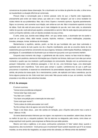 109


convencer-se da justeza dessa observação. Se o doutrinador cai na tolice de gritar-lhe de volta, o clima torna-
se insustentável e a situação difícil de ser contornada.
     Procure dirigir a conversação para o terreno pessoal, certo de que o Espírito está negaceando,
precisamente para evitar cair nesse campo, que sabe ser o mais “perigoso”, por ser o único revelador do
núcleo interior de sua problemática. Mas, não o force. Espere o momento oportuno. Aguarde pacientemente.
Siga-o na conversa, sem aumentar sua irritação, sem atritar-se com ele. Não é importante superá-lo na troca
de idéias. Você não está ali para provar que é mais inteligente do que ele, nem mais culto, ou eticamente
melhor do que ele; você está ali para ajudá-lo, compreendê-lo e servi-lo. Não há razão alguma para pensar que
você é um Espírito redimido, e ele um réprobo enredado nos seus crimes.
     É certo, ainda, que, durante esse diálogo difícil - em que, tantas vezes, o doutrinador tem de aceitar o
papel de um pobre, infeliz, débil mental, covarde, hipócrita, medroso -, haverá mistificações, propostas,
bravatas, ameaças, ironias, tentativas de intimidação.
     Mantenhamos o equilíbrio, atentos, porém, ao fato de que humildade não quer dizer submissão e
aceitação sem exame de tudo quanto nos diz o Espírito manifestante, pois ele se encontra diante de nós
exatamente para que tentemos convencê-lo de seus enganos, fantasias e deformações filosóficas, teológicas e
psicológicas. É a sensibilidade do doutrinador que vai indicar em que ponto e em que momento interferir.
     Enquanto esse momento não chega - e geralmente ele não ocorre, mesmo na fase inicial do diálogo -
esperemos com paciência, atentos às informações que o Espírito nos fornece, dado que é com elas que vamos
montando o quadro que nos mostrará o perfil psicológico do comunicante. Atenção com os pormenores que
pareçam irrelevantes: uma referência passageira, o tom de voz, uma lembrança fugaz, uma observação
aparentemente sem importância. Tudo serve para compor o quadro. Lembremo-nos de que o perfil que
procuramos é importante, é essencial ao entendimento da personalidade daquele irmão. Embora dificilmente
admita, ele precisa da nossa ajuda. Se o mencionarmos, porém, ele replicará com toda a veemência, que de
forma alguma precisa de nós. Está muito bem como está. Não poucos serão os que, ao contrário, nos farão
propostas e nos dirão as mais estranhas bravatas.


27.4.3 As ameaças

     É comum ouvirmos:
     “Vamos tomar providências enérgicas”;
     “Vamos botar fogo nesta casa”;
     “Vou falar com o chefe”;
     “Vou fazer uma petição para a destruição de todos aqui”;
     “Como você quer morrer?”;
     “Tenho ordens do chefe para acabar com você”;
     “Eu lhe conheço não é de agora e sei como lhe atingir”;
     “Vigiai e orai disse Jesus... para não cairdes em tentação, pois o Espírito está pronto mas a carne é
fraca”. (Marcos 14:38)
     Os seres desencarnados inferiores que nos vigiam, nos espionam e nos assediam, sabem disso, tão bem
ou melhor do que nós, e, enquanto puderem, hão de reter-nos na retaguarda, pelo menos, como disse um
amigo espiritual muito querido, para engrossar as fileiras dos que estão parados.
     Mesmo com toda a vigilância, e em prece, continuamos vulneráveis. E “eles” sabem disso: quando o
esquecemos, eles nos lembram: Você pensa que é invulnerável? Quem poderá responder que é? E as nossas
mazelas, os erros ainda não resgatados, as culpas ainda não cobradas, as infâmias ainda não desfeitas?
 