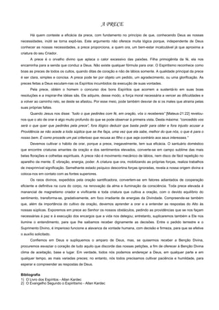 A PRECE
      Há quem conteste a eficácia da prece, com fundamento no princípio de que, conhecendo Deus as nossas
necessidades, inútil se torna expô-las. Este argumento não oferece muita lógica porque, independente de Deus
conhecer as nossas necessidades, a prece proporciona, a quem ora, um bem-estar incalculável já que aproxima a
criatura do seu Criador.
      A prece é o orvalho divino que aplaca o calor excessivo das paixões. Filha primogênita da fé, ela nos
encaminha para a senda que conduz a Deus. Não existe qualquer fórmula para orar. O Espiritismo reconhece como
boas as preces de todos os cultos, quando ditas de coração e não de lábios somente. A qualidade principal da prece
é ser clara, simples e concisa. A prece pode ter por objeto um pedido, um agradecimento, ou uma glorificação. As
preces feitas a Deus escutam-nas os Espíritos incumbidos da execução de suas vontades.
      Pela prece, obtém o homem o concurso dos bons Espíritos que acorrem a sustentá-lo em suas boas
resoluções e a inspirar-lhe idéias sãs. Ele adquire, desse modo, a força moral necessária a vencer as dificuldades e
a volver ao caminho reto, se deste se afastou. Por esse meio, pode também desviar de si os males que atrairia pelas
suas próprias faltas.
      Quando Jesus nos disse: “tudo o que pedirdes com fé, em oração, vós o recebereis” [Mateus-21:22] revelou-
nos que o ato de orar é algo muito profundo do que se pode observar à primeira vista. Desta máxima: “concedido vos
será o que quer que pedirdes pela prece”, fora ilógico deduzir que basta pedir para obter e fora injusto acusar a
Providência se não acede a toda súplica que se lhe faça, uma vez que ela sabe, melhor do que nós, o que é para o
nosso bem. É como procede um pai criterioso que recusa ao filho o que seja contrário aos seus interesses.”
      Devemos cultivar o hábito de orar, porque a prece, inegavelmente, tem sua eficácia. O santuário doméstico
que encontre criaturas amantes da oração e dos sentimentos elevados, converte-se em campo sublime das mais
belas florações e colheitas espirituais. A prece não é movimento mecânico de lábios, nem disco de fácil repetição no
aparelho da mente. É vibração, energia, poder. A criatura que ora, mobilizando as próprias forças, realiza trabalhos
de inexprimível significação. Semelhante estado psíquico descortina forças ignoradas, revela a nossa origem divina e
coloca-nos em contato com as fontes superiores.
      Os raios divinos, expedidos pela oração santificadora, convertem-se em fatores adiantados de cooperação
eficiente e definitiva na cura do corpo, na renovação da alma e iluminação da consciência. Toda prece elevada é
manancial de magnetismo criador e vivificante e toda criatura que cultiva a oração, com o devido equilíbrio do
sentimento, transforma-se, gradativamente, em foco irradiante de energias da Divindade. Compreende-se também
que, além da importância do cultivo da oração, devemos aprender a orar e a entender as respostas do Alto às
nossas súplicas. Exporemos em prece ao Senhor os nossos obstáculos, pedindo as providências que se nos façam
necessárias à paz e à execução dos encargos que a vida nos delegou; entretanto, suplicaremos também a Ele nos
ilumine o entendimento, para que lhe saibamos receber dignamente as decisões. Entre o pedido terrestre e o
Suprimento Divino, é imperioso funcione a alavanca da vontade humana, com decisão e firmeza, para que se efetive
o auxílio solicitado.
      Confiemos em Deus e supliquemos o amparo de Deus, mas, se quisermos receber a Benção Divina,
procuremos esvaziar o coração de tudo aquilo que discorde das nossas petições, a fim de oferecer à Benção Divina
clima de aceitação, base e lugar. Em verdade, todos nós podemos endereçar a Deus, em qualquer parte e em
qualquer tempo, as mais variadas preces; no entanto, nós todos precisamos cultivar paciência e humildade, para
esperar e compreender as respostas de Deus.

Bibliografia
1) O Livro dos Espíritos - Allan Kardec
2) O Evangelho Segundo o Espiritismo - Allan Kardec
 