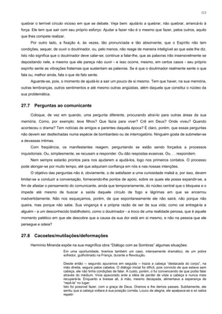 113


quebrar o terrível círculo vicioso em que se debate. Veja bem: ajudá-lo a quebrar, não quebrar, arrancá-lo à
força. Ele tem que sair com seu próprio esforço. Ajudar a fazer não é o mesmo que fazer, pelos outros, aquilo
que lhes compete realizar.
       Por outro lado, a fixação é, às vezes, tão pronunciada e tão absorvente, que o Espírito não tem
condições, sequer, de ouvir o doutrinador, ou, pelo menos, não reage de maneira inteligível ao que este lhe diz.
Isto não significa que o doutrinador deve calar-se; continue a falar-lhe, que as palavras irão insensivelmente se
depositando nele, e mesmo que ele pareça não ouvir - e isso ocorre, mesmo, em certos casos - seu próprio
espírito sente as vibrações fraternas que sustentam as palavras. Se é que o doutrinador realmente sente o que
fala ou, melhor ainda, fala o que de fato sente.
       Aguarde-se, pois, o momento de ajudá-lo a sair um pouco de si mesmo. Tem que haver, na sua memória,
outras lembranças, outros sentimentos e até mesmo outras angústias, além daquela que constitui o núcleo da
sua problemática.


27.7     Perguntas ao comunicante

       Coloque, de vez em quando, uma pergunta diferente, procurando atraí-lo para outras áreas da sua
memória. Como, por exemplo: teve filhos? Que fazia para viver? Crê em Deus? Onde viveu? Quando
aconteceu o drama? Tem notícias de amigos e parentes daquela época? É claro, porém, que essas perguntas
não devem ser desfechadas numa espécie de bombardeio ou de interrogatório. Ninguém gosta de submeter-se
a devassas íntimas.
       Com freqüência, os manifestantes reagem, perguntando se estão sendo forçados a processos
inquisitoriais. Ou, simplesmente, se recusam a responder. Ou dão respostas evasivas. Ou. . . respondem.
       Nem sempre estarão prontos para nos ajudarem a ajudá-los, logo nos primeiros contatos. O processo
pode alongar-se por muito tempo, até que adquiram confiança em nós e nas nossas intenções.
       O objetivo das perguntas não é, obviamente, o de satisfazer a uma curiosidade malsã e, por isso, devem
limitar-se a conduzir a conversação, fornecendo-lhe pontos de apoio, sobre os quais ela possa expandir-se, a
fim de afastar o pensamento do comunicante, ainda que temporariamente, do núcleo central que o bloqueia e o
impede até mesmo de buscar a saída daquele círculo de fogo e lágrimas em que se encerrou
inadvertidamente. Não nos esqueçamos, porém, de que espontaneamente ele não sairá, não porque não
queira, mas porque não sabe. Sua vingança é a própria razão de ser de sua vida; como vai entregá-la a
alguém - a um desconhecido bisbilhoteiro, como o doutrinador - a troco de uma realidade penosa, que é aquele
momento patético em que ele descobre que a causa da sua dor está em si mesmo, e não na pessoa que ele
persegue e odeia?


27.8     Cacoetes/mutilações/deformações

       Hermínio Miranda expõe na sua magnífica obra “Diálogo com as Sombras” algumas situações:
                          Em uma oportunidade, tivemos também um caso, intensamente dramático, de um pobre
                          sofredor, guilhotinado na França, durante a Revolução.

                          Desde então -- segundo apuramos em seguida -- trazia a cabeça “destacada do corpo”, na
                          mão direita, segura pelos cabelos. O diálogo inicial foi difícil, pois convicto de que estava sem
                          cabeça, ele não tinha condições de falar. A custo, porém, o fui convencendo de que podia falar
                          através do médium. Vivia apavorado ante a idéia de perder de vista a cabeça e nunca mais
                          recuperá-la. Enquanto a tivesse ali, à mão, mesmo decepada, alimentava a esperança de
                          “repô-la” no lugar.
                          Isto foi possível fazer, com a graça de Deus. Oramos e lhe demos passes. Subitamente, ele
                          sentiu que a cabeça voltara à sua posição correta. Louco de alegria, ele apalpava-se e só sabia
                          repetir:
 