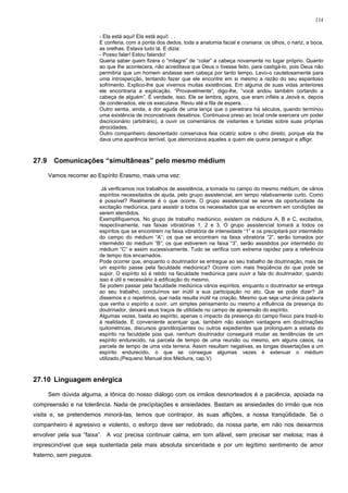 114


                          - Ela está aqui! Ela está aqui!. . .
                          E conferia, com a ponta dos dedos, toda a anatomia facial e craniana: os olhos, o nariz, a boca,
                          as orelhas. Estava tudo lá. E dizia:
                          - Posso falar! Estou falando!
                          Queria saber quem fizera o “milagre” de “colar” a cabeça novamente no lugar próprio. Quanto
                          ao que lhe acontecera, não acreditava que Deus o tivesse feito, para castigá-lo, pois Deus não
                          permitiria que um homem andasse sem cabeça por tanto tempo. Levo-o cautelosamente para
                          uma introspecção, tentando fazer que ele encontre em si mesmo a razão do seu espantoso
                          sofrimento. Explico-lhe que vivemos muitas existências. Em alguma de suas vidas anteriores
                          ele encontraria a explicação. “Provavelmente”, digo-lhe, “você andou também cortando a
                          cabeça de alguém”. É verdade, isso. Ele se lembra, agora, que eram infiéis a Jeová e, depois
                          de condenados, ele os executava. Reviu até a fila de espera. . .
                          Outro sentia, ainda, a dor aguda de uma lança que o penetrara há séculos, quando terminou
                          uma existência de inconcebíveis desatinos. Continuava preso ao local onde exercera um poder
                          discricionário (arbitrário), a ouvir os comentários de visitantes e turistas sobre suas próprias
                          atrocidades.
                          Outro companheiro desorientado conservava feia cicatriz sobre o olho direito, porque ela lhe
                          dava uma aparência terrível, que atemorizava aqueles a quem ele queria perseguir e afligir.



27.9     Comunicações “simultâneas” pelo mesmo médium

       Vamos recorrer ao Espírito Erasmo, mais uma vez:

                           Já verificamos nos trabalhos de assistência, a tomada no campo do mesmo médium, de vários
                          espíritos necessitados de ajuda, pelo grupo assistencial, em tempo relativamente curto. Como
                          é possível? Realmente é o que ocorre. O grupo assistencial se serve da oportunidade da
                          excitação mediúnica, para assistir a todos os necessitados que se encontrem em condições de
                          serem atendidos.
                          Exemplifiquemos. No grupo de trabalho mediúnico, existem os médiuns A, B e C, excitados,
                          respectivamente, nas faixas vibratórias 1, 2 e 3. O grupo assistencial tomará a todos os
                          espíritos que se encontrem na faixa vibratória de intensidade “1” e os precipitará por intermédio
                          do campo do médium “A”; os que se encontram na faixa vibratória “2”, serão tomados por
                          intermédio do médium “B”; os que estiverem na faixa “3”, serão assistidos por intermédio do
                          médium “C” e assim sucessivamente. Tudo se verifica com extrema rapidez para a referência
                          de tempo dos encarnados.
                          Pode ocorrer que, enquanto o doutrinador se entregue ao seu trabalho de doutrinação, mais de
                          um espírito passe pela faculdade mediúnica? Ocorre com mais freqüência do que pode se
                          supor. O espírito só é retido na faculdade mediúnica para ouvir a fala do doutrinador, quando
                          isso é útil e necessário à edificação do mesmo.
                          Se podem passar pela faculdade mediúnica vários espíritos, enquanto o doutrinador se entrega
                          ao seu trabalho, concluímos ser inútil a sua participação no ato. Que se pode dizer? Já
                          dissemos e o repetimos, que nada resulta inútil na criação. Mesmo que seja uma única palavra
                          que venha o espírito a ouvir, um simples pensamento ou mesmo a influência da presença do
                          doutrinador, deixará seus traços de utilidade no campo de apreensão do espírito.
                          Algumas vezes, basta ao espírito, apenas o impacto da presença do campo físico para trazê-lo
                          à realidade. É conveniente acentuar que, também não existem vantagens em doutrinações
                          quilométricas, discursos grandiloqüentes ou outros expedientes que prolonguem a estada do
                          espírito na faculdade pois que, nenhum doutrinador conseguirá mudar as tendências de um
                          espírito endurecido, na parcela de tempo de uma reunião ou mesmo, em alguns casos, na
                          parcela de tempo de uma vida terrena. Assim resultam negativas, as longas dissertações a um
                          espírito endurecido, o que se consegue algumas vezes é extenuar o médium
                          utilizado.(Pequeno Manual dos Médiuns, cap.V)



27.10 Linguagem enérgica

       Sem dúvida alguma, a tônica do nosso diálogo com os irmãos desnorteados é a paciência, apoiada na
compreensão e na tolerância. Nada de precipitações e ansiedades. Bastam as ansiedades do irmão que nos
visita e, se pretendemos minorá-las, temos que contrapor, às suas aflições, a nossa tranqüilidade. Se o
companheiro é agressivo e violento, o esforço deve ser redobrado, da nossa parte, em não nos deixarmos
envolver pela sua “faixa”. A voz precisa continuar calma, em tom afável, sem precisar ser melosa; mas é
imprescindível que seja sustentada pela mais absoluta sinceridade e por um legítimo sentimento de amor
fraterno, sem pieguice.
 